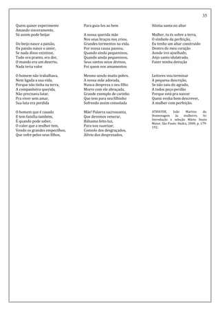 35
Quem quiser experimente
Amando sinceramente,
Só assim pode beijar
Do beijo nasce a paixão,
Da paixão nasce o amor,
Se nada disso existisse,
Tudo era pranto, era dor,
O mundo era um deserto,
Nada teria valor
O homem não trabalhava,
Nem ligada a sua vida;
Porque não tinha na terra,
A companheira querida,
Não precisava lutar,
Pra viver sem amar,
Sua luta era perdida
O homem que é casado
E tem família também,
É quando pode saber,
O valor que a mulher tem,
Vendo os grandes empecilhos,
Que sofre pelos seus filhos,
Para guia-los ao bem
A nossa querida mãe
Nos seus braços nos criou,
Grandes tormentos na vida,
Por nossa causa passou,
Quando ainda pequeninos,
Quando ainda pequeninos,
Seus santos seios divinos,
Foi quem nos amamentou
Mesmo sendo muito pobre,
A nossa mãe adorada,
Nunca despreza o seu filho
Morre com ele abraçada,
Grande exemplo de carinho
Que tem para seu filhinho
Sofrendo assim consolada
Mãe! Palavra sacrossanta,
Que devemos venerar,
Bálsamo feito luz,
Para nos suavizar,
Consolo dos desgraçados,
Alívio dos desprezados,
Hóstia santa no altar
Mulher, tu és sobre a terra,
O símbolo da perfeição,
Eu tenho um altar construído
Dentro do meu coração
Aonde irei ajoelhado,
Anjo santo idolatrado,
Fazer minha devoção
Leitores vou terminar
A pequena descrição,
Se não saiu do agrado,
A todos peço perdão
Porque está pra nascer
Quem venha bem descrever,
A mulher com perfeição.
ATHAYDE, João Martins de.
Homenagem às mulheres. In:
Introdução e seleção Mário Souto
Maior. São Paulo: Hedra, 2000, p. 179-
192.
 