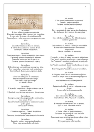 4
Ser mulher...
É viver mil vezes em apenas uma vida.
É lutar por causas perdidas e sempre sair vencedora.
É estar antes do ontem e depois do amanhã.
É desconhecer a palavra recompensa apesar dos seus
atos.
Ser mulher...
É caminhar na dúvida cheia de certezas.
É correr atrás das nuvens num dia de sol.
É alcançar o sol num dia de chuva.
Ser mulher...
É chorar de alegria e muitas vezes sorrir com tristeza.
É acreditar quando ninguém mais acredita.
É cancelar sonhos em prol de terceiros.
É esperar quando ninguém mais espera.
Ser mulher...
É identificar um sorriso triste e uma lágrima falsa.
É ser enganada, e sempre dar mais uma chance.
É cair no fundo do poço, e emergir sem ajuda.
Ser mulher...
É estar em mil lugares de uma só vez.
É fazer mil papeis ao mesmo tempo.
É ser forte e fingir que é frágil...
Pra ter um carinho.
Ser mulher...
É se perder em palavras e depois perceber que se
encontrou nelas.
É distribuir emoções que nem sempre são captadas.
Ser mulher...
É comprar, emprestar, alugar, vender sentimentos,
mas jamais dever.
É construir castelos na areia, ve-los desmoronados
pelas águas.
E ainda assim amá-los.
Ser mulher...
É saber dar o perdão... É tentar recuperar o
irrecuperável.
É entender o que ninguém mais conseguiu desvendar.
Ser mulher...
É estender a mão a quem ainda não pediu.
É doar o que ainda não foi solicitado.
Ser mulher...
É não ter vergonha de chorar por amor.
É saber a hora certa do fim.
É esperar sempre por um recomeço.
Ser mulher...
É ter a arrogância de viver apesar dos dissabores,
das desilusões, das traições e das decepções.
Ser mulher...
É ser mãe dos seus filhos... Dos filhos de outros.
É amá-los igualmente.
Ser mulher...
É ter confiança no amanhã e aceitação pelo ontem.
É desbravar caminhos difíceis em instantes
inoportunos.
E fincar a bandeira da conquista.
Ser mulher...
É entender as fases da lua por ter suas próprias fases.
É ser "nova" quando o coração está à espera do amor.
Ser "crescente" quando o coração está se enchendo
de amor.
Ser "cheia" quando ele já está transbordando de tanto
amor.
E ser "minguante" quando esse amor vai embora.
Ser mulher...
É hospedar dentro de si o sentimento do perdão.
É voltar no tempo todos os dias e viver por poucos
instantes.
Coisas que nunca ficarão esquecidas.
Ser mulher...
É cicatrizar feridas de outros e inúmeras vezes
deixar.
As suas próprias feridas sangrando.
Ser mulher...
É ser princesa aos 20... Rainha aos 30...
Imperatriz aos 40 e... "Especial" a vida toda.
Ser mulher...
É conseguir encontrar uma flor no deserto.
Água na seca... Labaredas no mar.
Ser mulher...
É chorar calada as dores do mundo e
Em apenas um segundo, já estar sorrindo.
Ser mulher...
É subir degraus e se os tiver que descer não precisar
de ajuda.
É tropeçar, cair e voltar a andar.
 