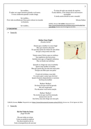 5
Ser mulher...
É saber ser super-homem quando o sol nasce.
E virar cinderela quando a noite chega.
Ser mulher...
É ter sido escolhida por Deus para colocar no mundo
os homens.
Ser mulher...
É acima de tudo um estado de espírito.
É uma dádiva... É ter dentro de si um tesouro
escondido
E ainda assim dividí-lo com o mundo!
Silvana Duboc
DUBOC, Silvana. Ser mulher. Disponível em>
http://www.lusopoemas.net/modules/news/article.php?stor
yid=80968. Acesso em:22 de Agosto de 2016.
2º ENCONTRO
 Texto 03:
Mulher (Sexo Frágil)
Erasmo Carlos
Dizem que a mulher é o sexo frágil
Mas que mentira absurda!
Eu que faço parte da rotina de uma delas
Sei que a força está com elas
Vejam como é forte a que eu conheço
Sua sapiência não tem preço
Satisfaz meu ego, se fingindo submissa
Mas no fundo me enfeitiça
Quando eu chego em casa à noitinha
Quero uma mulher só minha
Mas pra quem deu luz não tem mais jeito
Porque um filho quer seu peito
O outro já reclama a sua mão
E o outro quer o amor que ela tiver
Quatro homens dependentes e carentes
Da força da mulher
Mulher! Mulher!
Do barro de que você foi gerada
Me veio inspiração
Pra decantar você nessa canção
Mulher! Mulher!
Na escola em que você foi ensinada
Jamais tirei um 10
Sou forte, mas não chego aos seus pés
CARLOS, Erasmo. Mulher. Disponível em>https://www.letras.mus.br/erasmo-carlos/67612/. Acesso em: 29 de Agosto de 2016.
 Texto 04:
Ela Une Todas As Coisas
Jorge Vercillo
Ela une todas as coisas
Como eu poderia explicar
Um doce mistério de rio
Com a transparência de um mar
 