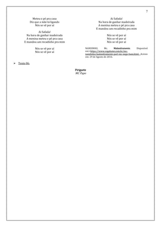 7
Meteu o pé pra casa
Diz que a mãe tá ligando
Nós se vê por aí
Ai Safada!
Na hora de ganhar madeirada
A menina meteu o pé pra casa
E mandou um recadinho pra mim
Nós se vê por aí
Nós se vê por aí
Ai Safada!
Na hora de ganhar madeirada
A menina meteu o pé pra casa
E mandou um recadinho pra mim
Nós se vê por aí
Nós se vê por aí
Nós se vê por aí
NANDINHO, Mc. Malandramente. Disponível
em>https://www.vagalume.com.br/mc-
nandinho/malandramente-part-mc-nego-bam.html. Acesso
em: 29 de Agosto de 2016.
 Texto 06:
Piriguete
MC Papo
 