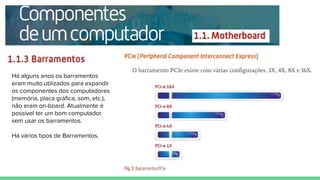 Há alguns anos os barramentos
eram muito utilizados para expandir
os componentes dos computadores
(memória, placa gráfica, som, etc.),
não eram on-board. Atualmente é
possível ter um bom computador
sem usar os barramentos.
Há vários tipos de Barramentos.
 