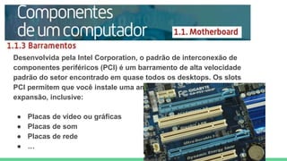 Desenvolvida pela Intel Corporation, o padrão de interconexão de
componentes periféricos (PCI) é um barramento de alta velocidade
padrão do setor encontrado em quase todos os desktops. Os slots
PCI permitem que você instale uma ampla variedade de placas de
expansão, inclusive:
● Placas de vídeo ou gráficas
● Placas de som
● Placas de rede
● …
 