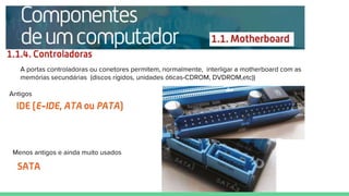 Antigos
A portas controladoras ou conetores permitem, normalmente, interligar a motherboard com as
memórias secundárias (discos rígidos, unidades óticas-CDROM, DVDROM,etc))
Menos antigos e ainda muito usados
 