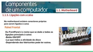 Na motherboard existem conectores próprios
para serem ligados à caixa
Ou FrontPanel é o nome que se dado a todas as
ligações principais à caixa:
-Botão ON/OFF
-Luz que indica a atividade do disco
-Dependendo dos fabricantes pode ter outras.
 