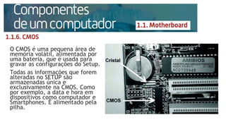 O CMOS é uma pequena área de
memória volátil, alimentada por
uma bateria, que é usada para
gravar as configurações do Setup.
Todas as informações que forem
alteradas no SETUP são
armazenadas única e
exclusivamente na CMOS. Como
por exemplo, a data e hora em
dispositivos como computador e
Smartphones. É alimentado pela
pilha.
 