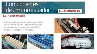 A alimentação principal da Motherboard é feita
através de um cabo ATX proveniente da fonte
de alimentação. Pode ter 20m ou 24(EATX)
pinos dependendo da motherboad.
 