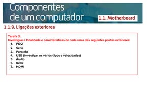 Tarefa 3:
Investigue a finalidade e características de cada uma das seguintes portas exteriores:
1. PS/2
2. Série
3. Paralela
4. USB (investigar os vários tipos e velocidades)
5. Áudio
6. Rede
7. HDMI
 