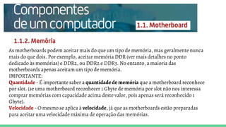 As motherboards podem aceitar mais do que um tipo de memória, mas geralmente nunca
mais do que dois. Por exemplo, aceitar memória DDR (ver mais detalhes no ponto
dedicado às memórias) e DDR2, ou DDR2 e DDR3. No entanto, a maioria das
motherboards apenas aceitam um tipo de memória.
IMPORTANTE:
Quantidade - É importante saber a quantidade de memória que a motherboard reconhece
por slot. (se uma motherboard reconhecer 1 Gbyte de memória por slot não nos interessa
comprar memórias com capacidade acima deste valor, pois apenas será reconhecido 1
Gbyte).
Velocidade - O mesmo se aplica à velocidade, já que as motherboards estão preparadas
para aceitar uma velocidade máxima de operação das memórias.
 