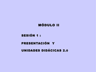 MÓDULO   II SESIÓN 1 :  PRESENTACIÓN  Y UNIDADES DIDÁCICAS 2. 0 