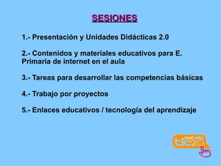 SESIONES 1.- Presentación y Unidades Didácticas 2.0 2.- Contenidos y materiales educativos para E. Primaria de internet en el aula 3.- Tareas para desarrollar las competencias básicas 4.- Trabajo por proyectos 5.- Enlaces educativos / tecnología del aprendizaje 
