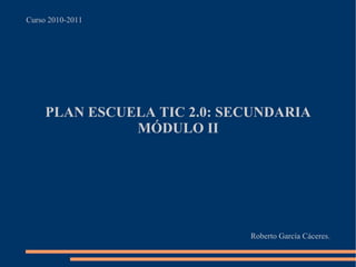 Curso 2010-2011 PLAN ESCUELA TIC 2.0: SECUNDARIA MÓDULO II Roberto García Cáceres. 