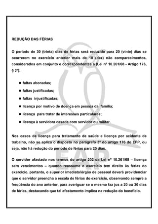 REDUÇÃO DAS FÉRIAS


O período de 30 (trinta) dias de férias será reduzido para 20 (vinte) dias se
ocorrerem no exercício anterior mais de 10 (dez) não comparecimentos,
considerados em conjunto e correspondentes a (Lei nº 10.261/68 - Artigo 176,
§ 3º):


         faltas abonadas;

         faltas justificadas;

         faltas injustificadas;

         licença por motivo de doença em pessoa da família;

         licença para tratar de interesses particulares;

         licença à servidora casada com servidor ou militar.


Nos casos de licença para tratamento de saúde e licença por acidente de
trabalho, não se aplica o disposto no parágrafo 3º do artigo 176 do EFP, ou
seja, não há redução do período de férias para 20 dias.


O servidor afastado nos termos do artigo 202 da Lei nº 10.261/68 – licença
sem vencimentos – quando reassume o exercício tem direito às férias do
exercício, portanto, o superior imediato/órgão de pessoal deverá providenciar
que o servidor preencha a escala de férias do exercício, observando sempre a
freqüência do ano anterior, para averiguar se o mesmo faz jus a 20 ou 30 dias
de férias, destacando que tal afastamento implica na redução do benefício.
 