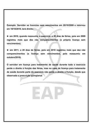 Exemplo: Servidor se licenciou sem vencimentos em 20/10/2008 e retornou
em 18/10/2010, terá direito:


► em 2010, quando reassumiu o exercício, a 20 dias de férias, pois em 2009
registrou mais que dez não comparecimentos (a própria licença sem
vencimentos);


► em 2011, a 20 dias de férias, pois em 2010 registrou mais que dez não
comparecimentos      (a   licença   sem   vencimentos,   pois   reassumiu   em
outubro/2010).


O servidor em licença para tratamento de saúde durante todo o exercício
perde o direito à fruição das férias, mas no caso de licença para tratamento
de saúde durante parte do exercício não perde o direito à fruição, desde que
observada a prescrição qüinqüenal.
 