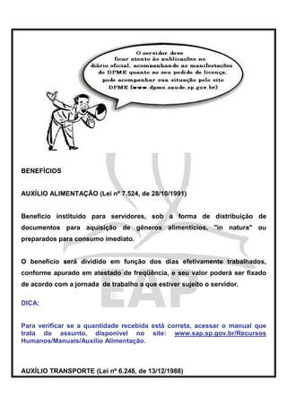 BENEFÍCIOS


AUXÍLIO ALIMENTAÇÃO (Lei nº 7.524, de 28/10/1991)


Benefício instituído para servidores, sob a forma de distribuição de
documentos para aquisição de gêneros alimentícios, "in natura" ou
preparados para consumo imediato.


O benefício será dividido em função dos dias efetivamente trabalhados,
conforme apurado em atestado de freqüência, e seu valor poderá ser fixado
de acordo com a jornada de trabalho a que estiver sujeito o servidor.

DICA:


Para verificar se a quantidade recebida está correta, acessar o manual que
trata do assunto, disponível no site: www.sap.sp.gov.br/Recursos
Humanos/Manuais/Auxílio Alimentação.



AUXÍLIO TRANSPORTE (Lei nº 6.248, de 13/12/1988)
 