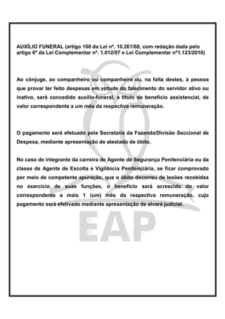 AUXÍLIO FUNERAL (artigo 168 da Lei nº. 10.261/68, com redação dada pelo
artigo 6º da Lei Complementar nº. 1.012/07 e Lei Complementar nº1.123/2010)




Ao cônjuge, ao companheiro ou companheira ou, na falta destes, à pessoa
que provar ter feito despesas em virtude do falecimento do servidor ativo ou
inativo, será concedido auxílio-funeral, a título de benefício assistencial, de
valor correspondente a um mês da respectiva remuneração.




O pagamento será efetuado pela Secretaria da Fazenda/Divisão Seccional de
Despesa, mediante apresentação de atestado de óbito.


No caso de integrante da carreira de Agente de Segurança Penitenciária ou da
classe de Agente de Escolta e Vigilância Penitenciária, se ficar comprovado
por meio de competente apuração, que o óbito decorreu de lesões recebidas
no exercício de suas funções, o benefício será acrescido do valor
correspondente a mais 1 (um) mês da respectiva remuneração, cujo
pagamento será efetivado mediante apresentação de alvará judicial.
 