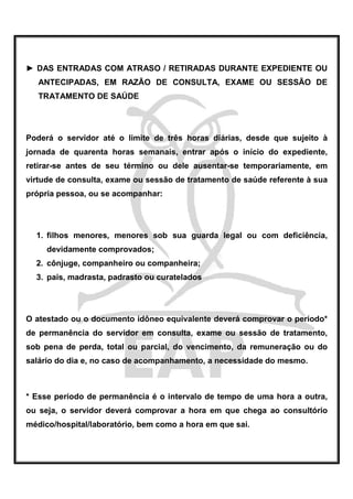► DAS ENTRADAS COM ATRASO / RETIRADAS DURANTE EXPEDIENTE OU
   ANTECIPADAS, EM RAZÃO DE CONSULTA, EXAME OU SESSÃO DE
   TRATAMENTO DE SAÚDE




Poderá o servidor até o limite de três horas diárias, desde que sujeito à
jornada de quarenta horas semanais, entrar após o início do expediente,
retirar-se antes de seu término ou dele ausentar-se temporariamente, em
virtude de consulta, exame ou sessão de tratamento de saúde referente à sua
própria pessoa, ou se acompanhar:




  1. filhos menores, menores sob sua guarda legal ou com deficiência,
     devidamente comprovados;
  2. cônjuge, companheiro ou companheira;
  3. pais, madrasta, padrasto ou curatelados




O atestado ou o documento idôneo equivalente deverá comprovar o período*
de permanência do servidor em consulta, exame ou sessão de tratamento,
sob pena de perda, total ou parcial, do vencimento, da remuneração ou do
salário do dia e, no caso de acompanhamento, a necessidade do mesmo.



* Esse período de permanência é o intervalo de tempo de uma hora a outra,
ou seja, o servidor deverá comprovar a hora em que chega ao consultório
médico/hospital/laboratório, bem como a hora em que sai.
 