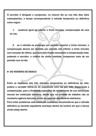 O servidor é obrigado a compensar, no mesmo dia ou nos três dias úteis
subseqüentes, o tempo correspondente à retirada temporária ou definitiva
como segue:


     1.     ausência igual ou inferior a trinta minutos: compensação de uma
  só vez;




     2.   se a retirada se prolongar por período superior a trinta minutos: a
compensação deverá ser dividida por período não inferior a trinta minutos
com exceção do último, que será pela fração necessária à compensação total,
podendo o servidor, a critério da chefia imediata, compensar mais de um
período num só dia.




► DO HORÁRIO DE BANCO




Entre as hipóteses das três retiradas temporárias ou definitivas no mês,
poderá o servidor retirar-se do expediente uma vez por mês, dispensada a
compensação, para a finalidade específica de recebimento de sua retribuição
mensal em instituição bancária, desde que na unidade de trabalho não se
mantenha agência bancária, posto ou caixa de atendimento eletrônico.
Para evitar problemas com eventuais auditorias, recomenda-se que a retirada
definitiva ou durante expediente aconteça dentro do horário em que o banco
ainda esteja aberto.
 