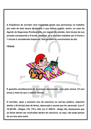 A freqüência do servidor será registrada desde que permaneça no trabalho
por mais de dois terços do horário a que estiver sujeito, assim, no caso do
Agente de Segurança Penitenciária, em regime de plantão, dois terços da sua
jornada corresponde a 8 horas, portanto, se o servidor trabalhar por 8 horas e
1 minuto é considerado freqüente, mas perderá os vencimentos do dia.


FÉRIAS




É garantia constitucional de descanso remunerado, com pelo menos 1/3 (um
terço) a mais do que o salário normal.



O servidor, após o primeiro ano de exercício no serviço público, adquirirá
direito a 30 (trinta) dias de férias, observada a escala que for aprovada (Lei nº
10.261/68 - Artigos 176, 178 e 324; Lei nº 500/74 - Artigo 24), destacando que
as férias devem ser usufruídas dentro do exercício, ou seja, não pode passar
de um ano para outro.
 