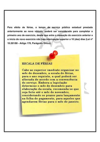 Para efeito de férias, o tempo de serviço público estadual prestado
anteriormente ao novo vínculo, poderá ser considerado para completar o
primeiro ano de exercício, desde que entre a cessação do exercício anterior e
o início do novo exercício não haja interrupção superior a 10 (dez) dias (Lei nº
10.261/68 - Artigo 178, Parágrafo Único).
 