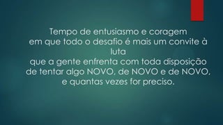 Tempo de entusiasmo e coragem
 em que todo o desafio é mais um convite à
                   luta
 que a gente enfrenta com toda disposição
de tentar algo NOVO, de NOVO e de NOVO,
        e quantas vezes for preciso.
 