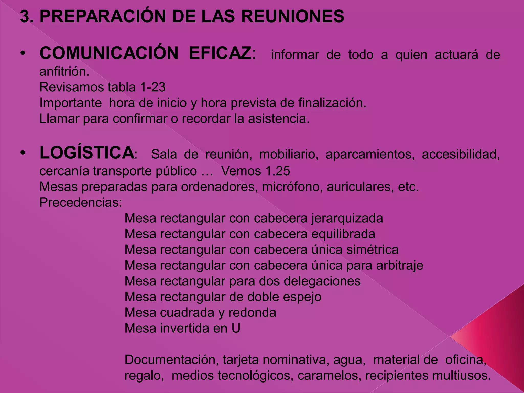 3. PREPARACIÓN DE LAS REUNIONES
• COMUNICACIÓN EFICAZ: informar de todo a quien actuará de
anfitrión.
Revisamos tabla 1-23
Importante hora de inicio y hora prevista de finalización.
Llamar para confirmar o recordar la asistencia.
• LOGÍSTICA: Sala de reunión, mobiliario, aparcamientos, accesibilidad,
cercanía transporte público … Vemos 1.25
Mesas preparadas para ordenadores, micrófono, auriculares, etc.
Precedencias:
Mesa rectangular con cabecera jerarquizada
Mesa rectangular con cabecera equilibrada
Mesa rectangular con cabecera única simétrica
Mesa rectangular con cabecera única para arbitraje
Mesa rectangular para dos delegaciones
Mesa rectangular de doble espejo
Mesa cuadrada y redonda
Mesa invertida en U
Documentación, tarjeta nominativa, agua, material de oficina,
regalo, medios tecnológicos, caramelos, recipientes multiusos.
 