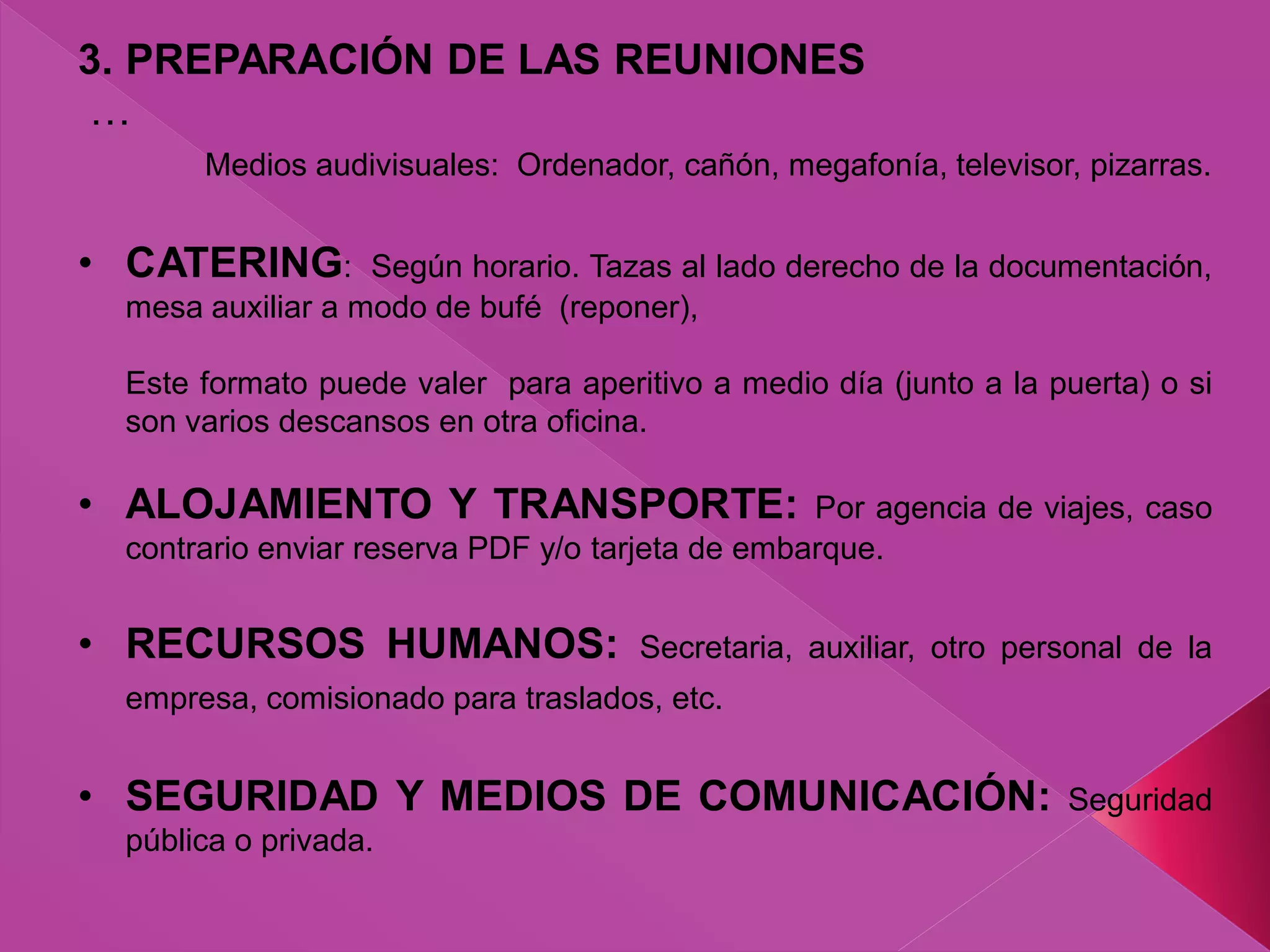 3. PREPARACIÓN DE LAS REUNIONES
…
Medios audivisuales: Ordenador, cañón, megafonía, televisor, pizarras.
• CATERING: Según horario. Tazas al lado derecho de la documentación,
mesa auxiliar a modo de bufé (reponer),
Este formato puede valer para aperitivo a medio día (junto a la puerta) o si
son varios descansos en otra oficina.
• ALOJAMIENTO Y TRANSPORTE: Por agencia de viajes, caso
contrario enviar reserva PDF y/o tarjeta de embarque.
• RECURSOS HUMANOS: Secretaria, auxiliar, otro personal de la
empresa, comisionado para traslados, etc.
• SEGURIDAD Y MEDIOS DE COMUNICACIÓN: Seguridad
pública o privada.
 