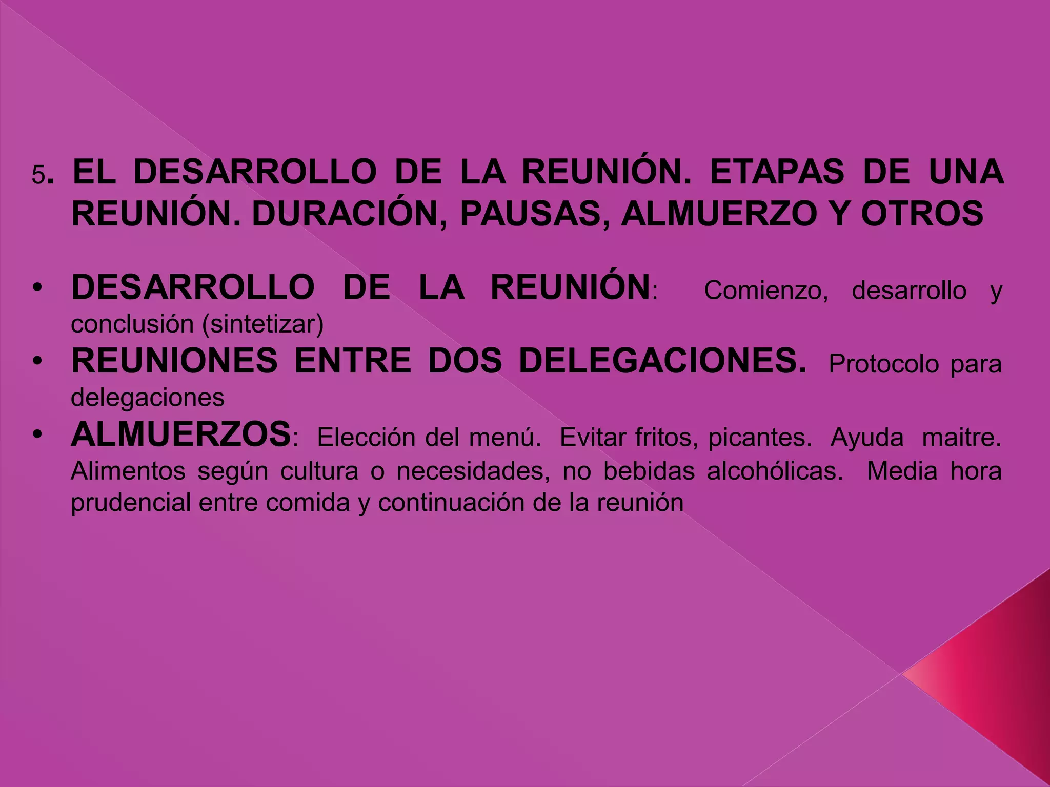 5. EL DESARROLLO DE LA REUNIÓN. ETAPAS DE UNA
REUNIÓN. DURACIÓN, PAUSAS, ALMUERZO Y OTROS
• DESARROLLO DE LA REUNIÓN: Comienzo, desarrollo y
conclusión (sintetizar)
• REUNIONES ENTRE DOS DELEGACIONES. Protocolo para
delegaciones
• ALMUERZOS: Elección del menú. Evitar fritos, picantes. Ayuda maitre.
Alimentos según cultura o necesidades, no bebidas alcohólicas. Media hora
prudencial entre comida y continuación de la reunión
 