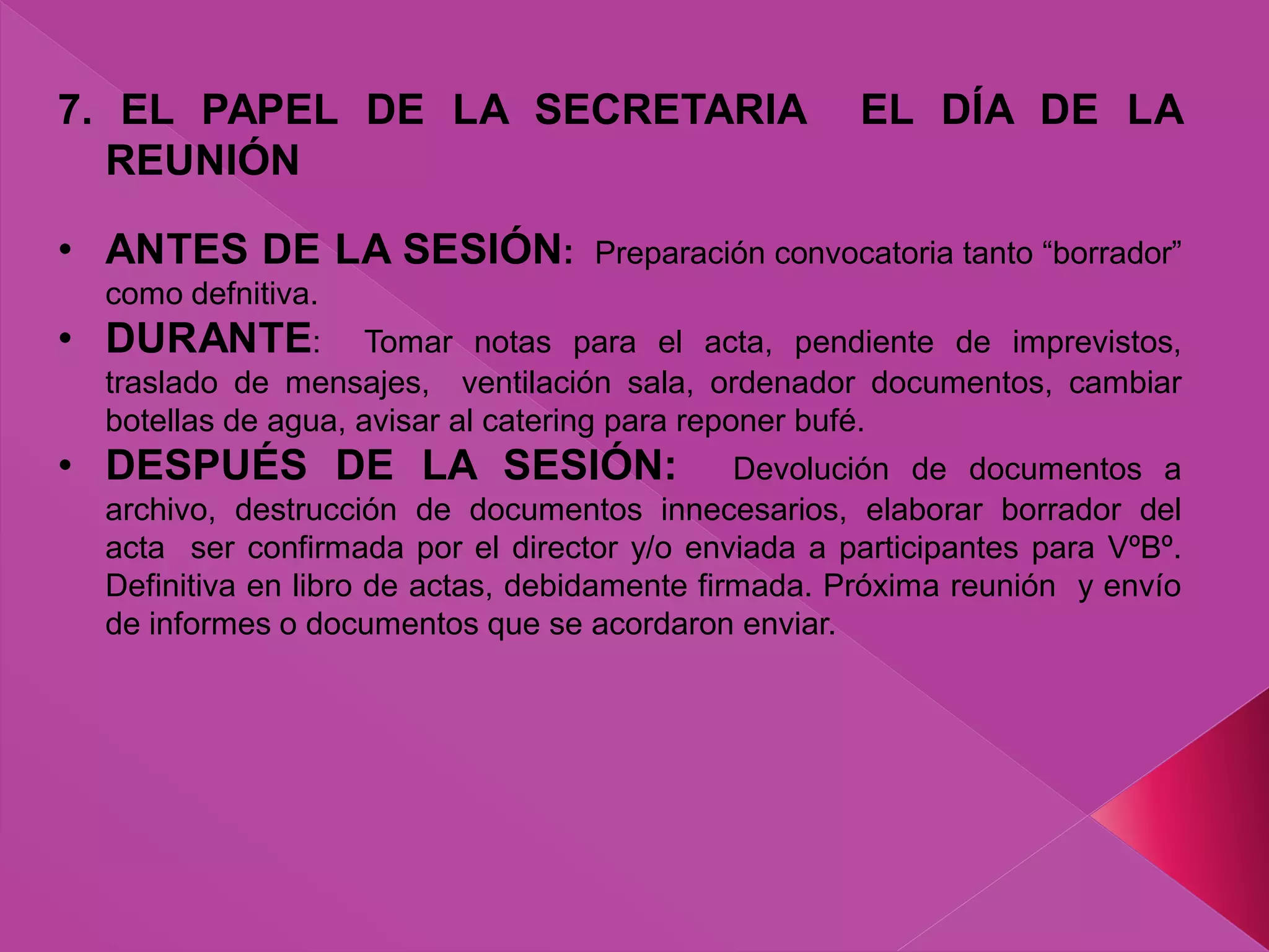 7. EL PAPEL DE LA SECRETARIA EL DÍA DE LA
REUNIÓN
• ANTES DE LA SESIÓN: Preparación convocatoria tanto “borrador”
como defnitiva.
• DURANTE: Tomar notas para el acta, pendiente de imprevistos,
traslado de mensajes, ventilación sala, ordenador documentos, cambiar
botellas de agua, avisar al catering para reponer bufé.
• DESPUÉS DE LA SESIÓN: Devolución de documentos a
archivo, destrucción de documentos innecesarios, elaborar borrador del
acta ser confirmada por el director y/o enviada a participantes para VºBº.
Definitiva en libro de actas, debidamente firmada. Próxima reunión y envío
de informes o documentos que se acordaron enviar.
 