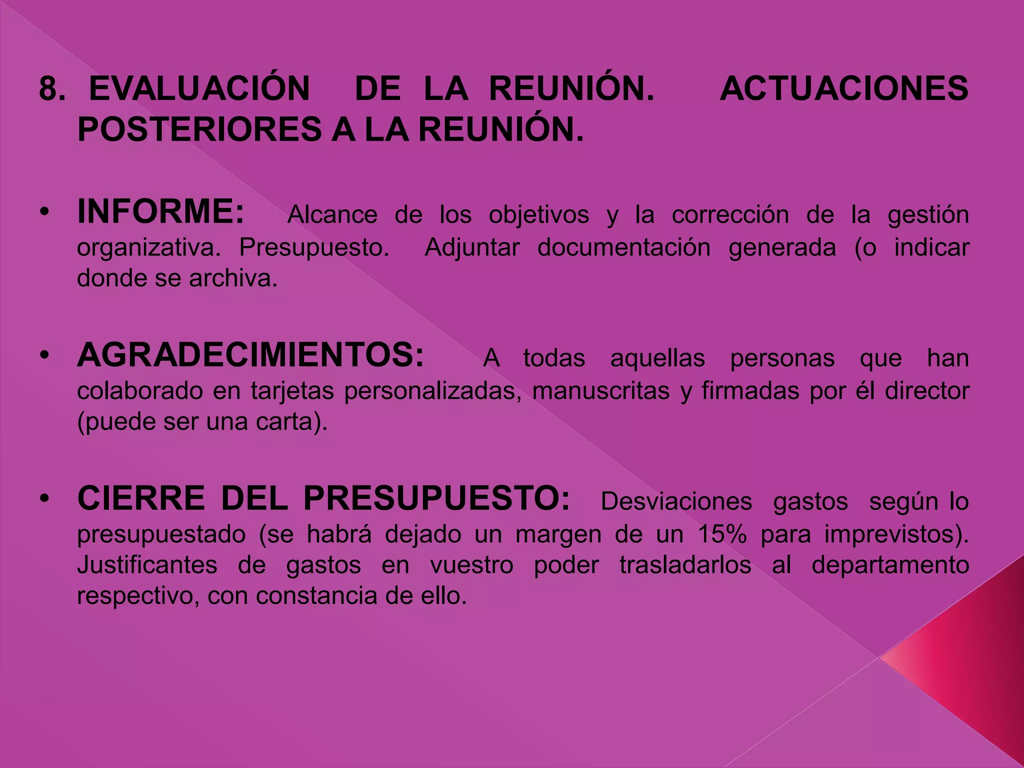 8. EVALUACIÓN DE LA REUNIÓN. ACTUACIONES
POSTERIORES A LA REUNIÓN.
• INFORME: Alcance de los objetivos y la corrección de la gestión
organizativa. Presupuesto. Adjuntar documentación generada (o indicar
donde se archiva.
• AGRADECIMIENTOS: A todas aquellas personas que han
colaborado en tarjetas personalizadas, manuscritas y firmadas por él director
(puede ser una carta).
• CIERRE DEL PRESUPUESTO: Desviaciones gastos según lo
presupuestado (se habrá dejado un margen de un 15% para imprevistos).
Justificantes de gastos en vuestro poder trasladarlos al departamento
respectivo, con constancia de ello.
 