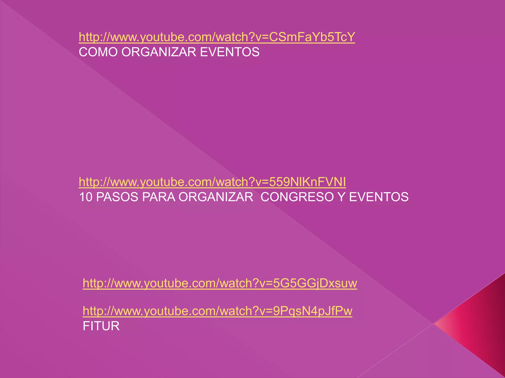 http://www.youtube.com/watch?v=CSmFaYb5TcY
COMO ORGANIZAR EVENTOS
http://www.youtube.com/watch?v=9PqsN4pJfPw
FITUR
http://www.youtube.com/watch?v=5G5GGjDxsuw
http://www.youtube.com/watch?v=559NlKnFVNI
10 PASOS PARA ORGANIZAR CONGRESO Y EVENTOS
 