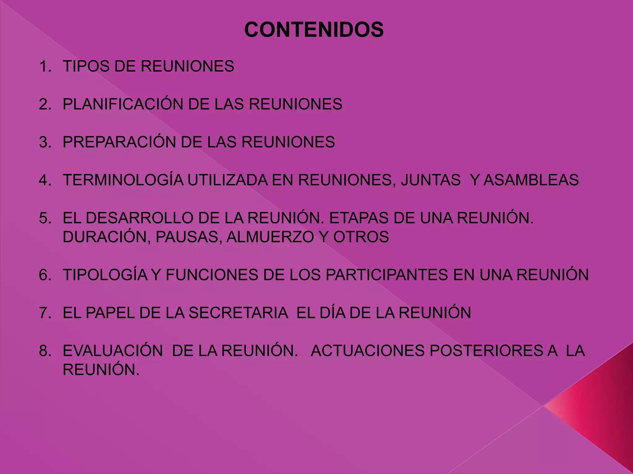 1. TIPOS DE REUNIONES
2. PLANIFICACIÓN DE LAS REUNIONES
3. PREPARACIÓN DE LAS REUNIONES
4. TERMINOLOGÍA UTILIZADA EN REUNIONES, JUNTAS Y ASAMBLEAS
5. EL DESARROLLO DE LA REUNIÓN. ETAPAS DE UNA REUNIÓN.
DURACIÓN, PAUSAS, ALMUERZO Y OTROS
6. TIPOLOGÍA Y FUNCIONES DE LOS PARTICIPANTES EN UNA REUNIÓN
7. EL PAPEL DE LA SECRETARIA EL DÍA DE LA REUNIÓN
8. EVALUACIÓN DE LA REUNIÓN. ACTUACIONES POSTERIORES A LA
REUNIÓN.
CONTENIDOS
 