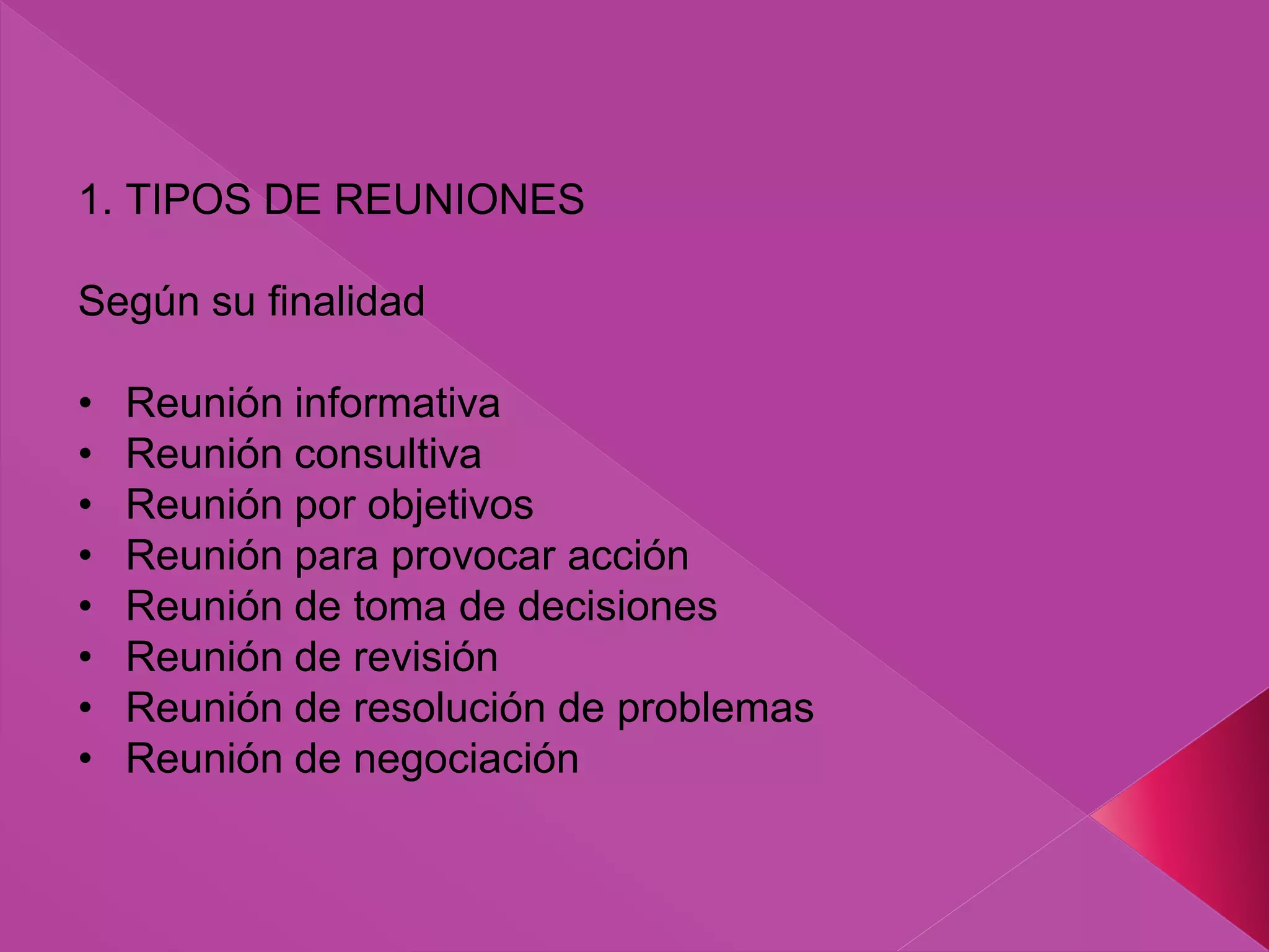 1. TIPOS DE REUNIONES
Según su finalidad
• Reunión informativa
• Reunión consultiva
• Reunión por objetivos
• Reunión para provocar acción
• Reunión de toma de decisiones
• Reunión de revisión
• Reunión de resolución de problemas
• Reunión de negociación
 