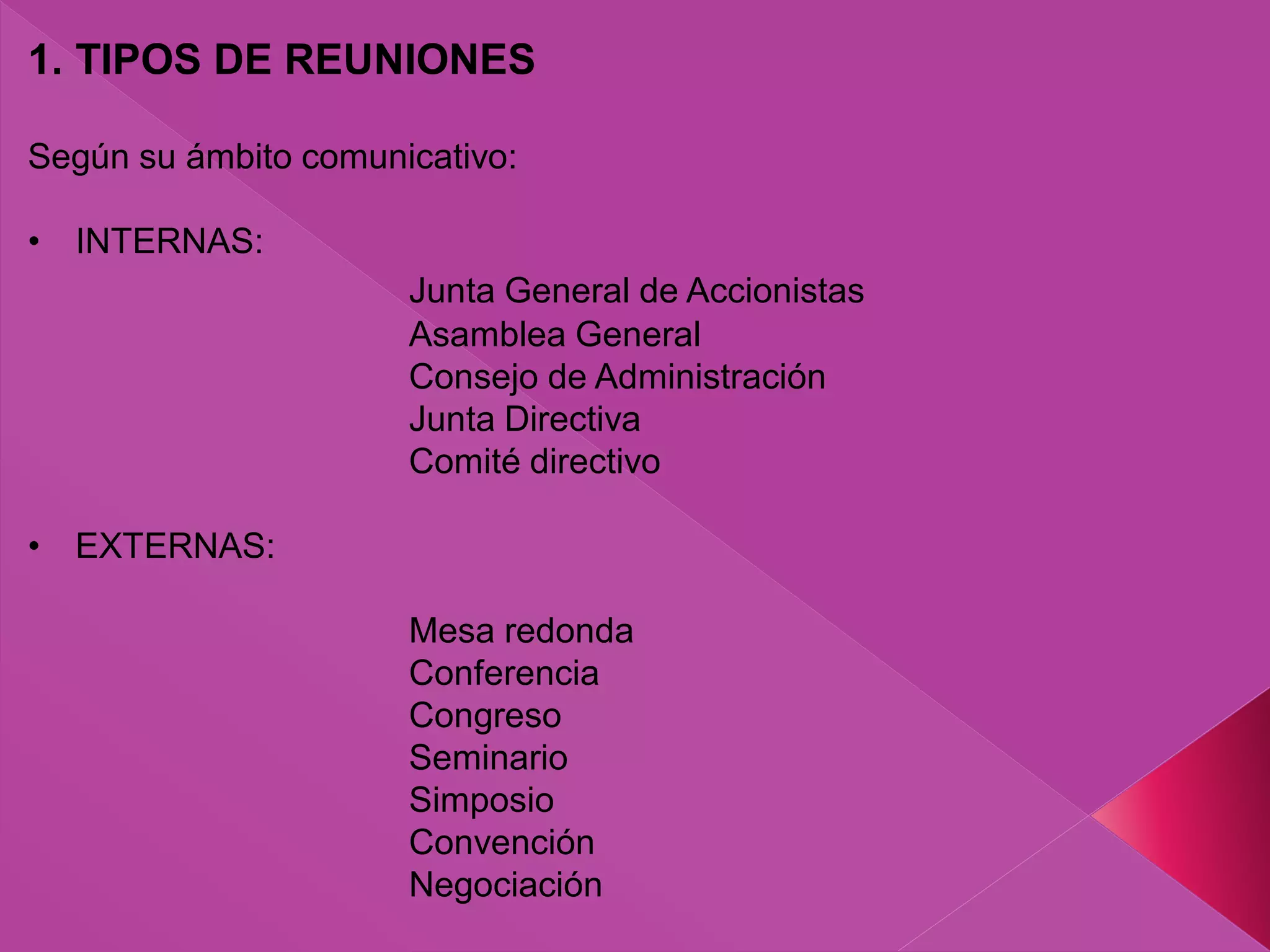 1. TIPOS DE REUNIONES
Según su ámbito comunicativo:
• INTERNAS:
Junta General de Accionistas
Asamblea General
Consejo de Administración
Junta Directiva
Comité directivo
• EXTERNAS:
Mesa redonda
Conferencia
Congreso
Seminario
Simposio
Convención
Negociación
 