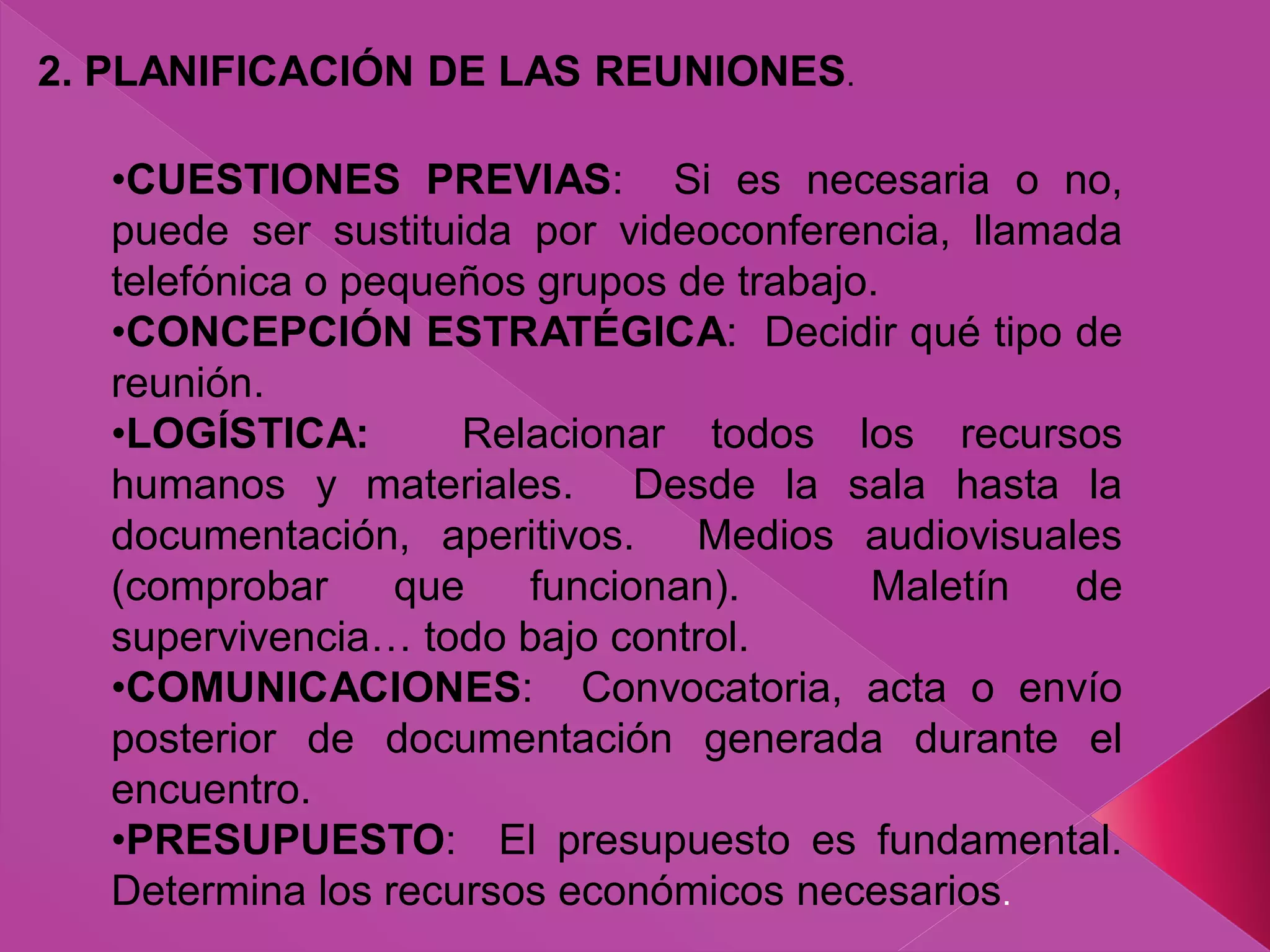 2. PLANIFICACIÓN DE LAS REUNIONES.
•CUESTIONES PREVIAS: Si es necesaria o no,
puede ser sustituida por videoconferencia, llamada
telefónica o pequeños grupos de trabajo.
•CONCEPCIÓN ESTRATÉGICA: Decidir qué tipo de
reunión.
•LOGÍSTICA: Relacionar todos los recursos
humanos y materiales. Desde la sala hasta la
documentación, aperitivos. Medios audiovisuales
(comprobar que funcionan). Maletín de
supervivencia… todo bajo control.
•COMUNICACIONES: Convocatoria, acta o envío
posterior de documentación generada durante el
encuentro.
•PRESUPUESTO: El presupuesto es fundamental.
Determina los recursos económicos necesarios.
 