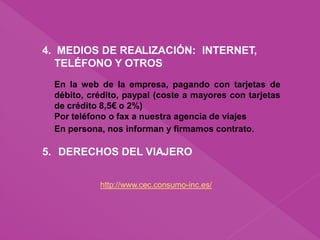 4. MEDIOS DE REALIZACIÓN: INTERNET,
TELÉFONO Y OTROS
En la web de la empresa, pagando con tarjetas de
débito, crédito, paypal (coste a mayores con tarjetas
de crédito 8,5€ o 2%)
Por teléfono o fax a nuestra agencia de viajes
En persona, nos informan y firmamos contrato.
5. DERECHOS DEL VIAJERO
http://www.cec.consumo-inc.es/
 
