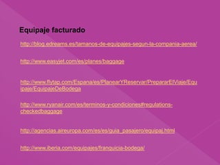 Equipaje facturado
http://www.flytap.com/Espana/es/PlanearYReservar/PrepararElViaje/Equ
ipaje/EquipajeDeBodega
http://www.ryanair.com/es/terminos-y-condiciones#regulations-
checkedbaggage
http://agencias.aireuropa.com/es/es/guia_pasajero/equipaj.html
http://www.iberia.com/equipajes/franquicia-bodega/
http://www.easyjet.com/es/planes/baggage
http://blog.edreams.es/tamanos-de-equipajes-segun-la-compania-aerea/
 