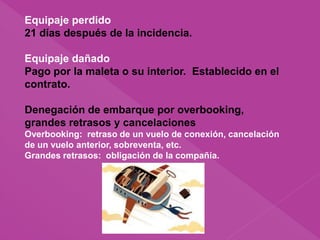Equipaje perdido
21 días después de la incidencia.
Equipaje dañado
Pago por la maleta o su interior. Establecido en el
contrato.
Denegación de embarque por overbooking,
grandes retrasos y cancelaciones
Overbooking: retraso de un vuelo de conexión, cancelación
de un vuelo anterior, sobreventa, etc.
Grandes retrasos: obligación de la compañía.
 