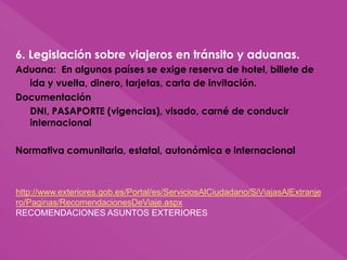 6. Legislación sobre viajeros en tránsito y aduanas.
Aduana: En algunos países se exige reserva de hotel, billete de
ida y vuelta, dinero, tarjetas, carta de invitación.
Documentación
DNI, PASAPORTE (vigencias), visado, carné de conducir
internacional
Normativa comunitaria, estatal, autonómica e internacional
http://www.exteriores.gob.es/Portal/es/ServiciosAlCiudadano/SiViajasAlExtranje
ro/Paginas/RecomendacionesDeViaje.aspx
RECOMENDACIONES ASUNTOS EXTERIORES
 