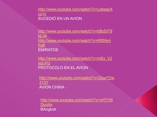http://www.youtube.com/watch?v=mEx_V2
sqLKQ
PROTOCOLO EN EL AVION
http://www.youtube.com/watch?v=LdesqcA
cz1s
SUCEDIÓ EN UN AVION
http://www.youtube.com/watch?v=ZaurY2w
313Y
AVION CHINA
http://www.youtube.com/watch?v=bBzDiT8
bL34
http://www.youtube.com/watch?v=Kl5fAyrj
Kg8
EMIRATOS
http://www.youtube.com/watch?v=vHTYt5
DsuNs
BAngkok
 