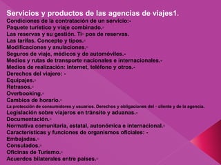 Servicios y productos de las agencias de viajes1.
Condiciones de la contratación de un servicio:-
Paquete turístico y viaje combinado.▫
Las reservas y su gestión. Ti▫ pos de reservas.
Las tarifas. Concepto y tipos.▫
Modificaciones y anulaciones.▫
Seguros de viaje, médicos y de automóviles.-
Medios y rutas de transporte nacionales e internacionales.-
Medios de realización: Internet, teléfono y otros.-
Derechos del viajero: -
Equipajes.▫
Retrasos.▫
Overbooking.▫
Cambios de horario.▫
La protección de consumidores y usuarios. Derechos y obligaciones del ▫ cliente y de la agencia.
Legislación sobre viajeros en tránsito y aduanas.-
Documentación.▫
Normativa comunitaria, estatal, autonómica e internacional.▫
Características y funciones de organismos oficiales: -
Embajadas.▫
Consulados.▫
Oficinas de Turismo.▫
Acuerdos bilaterales entre países.▫
 