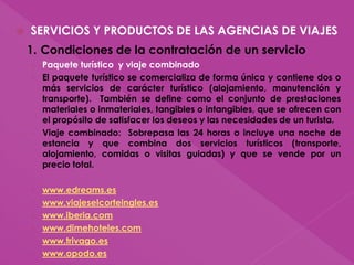 SERVICIOS Y PRODUCTOS DE LAS AGENCIAS DE VIAJES
1. Condiciones de la contratación de un servicio
› Paquete turístico y viaje combinado
› El paquete turístico se comercializa de forma única y contiene dos o
más servicios de carácter turístico (alojamiento, manutención y
transporte). También se define como el conjunto de prestaciones
materiales o inmateriales, tangibles o intangibles, que se ofrecen con
el propósito de satisfacer los deseos y las necesidades de un turista.
› Viaje combinado: Sobrepasa las 24 horas o incluye una noche de
estancia y que combina dos servicios turísticos (transporte,
alojamiento, comidas o visitas guiadas) y que se vende por un
precio total.
› www.edreams.es
› www.viajeselcorteingles.es
› www.iberia.com
› www.dimehoteles.com
› www.trivago.es
› www.opodo.es
 