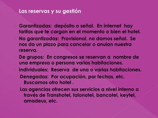 › Las reservas y su gestión
› Garantizadas: depósito o señal. En internet hay
tarifas que te cargan en el momento o bien el hotel.
› No garantizadas: Provisional, no damos señal. Se
nos da un plazo para cancelar o anulan nuestra
reserva.
› De grupos: En congresos se reservan a nombre de
una empresa o persona varias habitaciones.
› Individuales: Reserva de una o varias habitaciones.
Denegadas: Por ocupación, por fechas, etc.
Buscamos otro hotel .
Las agencias ofrecen sus servicios a nivel interno a
través de Transhotel, talonotel, bancotel, keytel,
amadeus, etc.
 