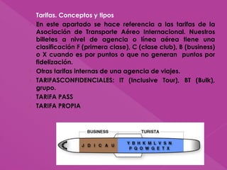 › Tarifas. Conceptos y tipos
› En este apartado se hace referencia a las tarifas de la
Asociación de Transporte Aéreo Internacional. Nuestros
billetes a nivel de agencia o línea aérea tiene una
clasificación F (primera clase), C (clase club), B (business)
o X cuando es por puntos o que no generan puntos por
fidelización.
› Otras tarifas internas de una agencia de viajes.
› TARIFASCONFIDENCIALES: IT (Inclusive Tour), BT (Bulk),
grupo.
› TARIFA PASS
› TARIFA PROPIA
 