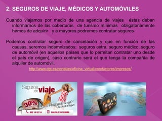 2. SEGUROS DE VIAJE, MÉDICOS Y AUTOMÓVILES
Cuando viajamos por medio de una agencia de viajes éstas deben
informarnos de las coberturas de turismo mínimas obligatoriamente
hemos de adquirir y a mayores podremos contratar seguros.
Podemos contratar seguro de cancelación y que en función de las
causas, seremos indemnizados; seguros extra, seguro médico, seguro
de automóvil (en aquellos países que lo permitan contratar uno desde
el país de origen), caso contrario será el que tenga la compañía de
alquiler de automóvil.
http://www.dgt.es/portal/es/oficina_virtual/conductores/impresos/
 