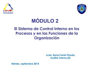 MÓDULO 2 
El Sistema de Control Interno en los Procesos y en las Funciones de la Organización 
Lcdo. Denys Terán Pineda 
Auditor Interno (E) 
Mérida, septiembre 2014  