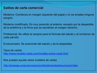 Estilos de carta comercial 
Moderno: Comienza en margen izquierdo del papel y no se emplea ninguna sangría. 
Moderno modificado: Es muy parecido al anterior, excepto por la despedida de la antefirma y la firma que se escribirán al margen derecho. 
Profesional: Se utiliza la sangría para la fórmula del saludo y al comienzo de cada párrafo. 
Evolucionado: Se prescinde del saludo y de la despedida. 
Tipos de cartas 
http://www.modelo-carta.com/modelo-sobre-carta.html 
Nos pueden ayudar estos modelos de cartas 
http://emprego.xunta.es/cmspro/contido/demandante/curriculumVitae 
 