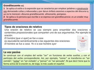 Grandilocuente adj. 
1 Se aplica al estilo o la expresión que se caracteriza por emplear palabras y construcciones demasiado cultas y rebuscadas y por darun énfasis excesivo a aspectos del discurso que no lo merecen: discurso grandilocuente. altisonante, pomposo. 
2 Se aplica a la persona que escribe o se expresa con grandilocuencia: es un orador muy grandilocuente. 
Tipos de oraciones de relativo 
Una oración de relativo se usa siempre para ensamblar dos oraciones o contenidos proposicionales que comparten uno de sus argumentos. Por ejemplo la oración: 
El hombre [que vi ayer] se fue a casa 
es equivalente semánticamente a las siguientes dos oraciones: 
El hombre se fue a casa. Yo vi a ese hombre ayer 
La voz pasiva 
Se construye con el empleo del verbo “ser” en funciones de verbo auxiliar, y con el participio del verbo correspondiente. Así, por ejemplo, “comer” se transforma en “ser comido”, “visitar” en “ser visitado”, y “pensar” en “ser pensado”. Ni que decir tiene que la forma activa de la oración es, de largo, la más usada en español.  