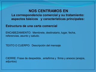 NOS CENTRAMOS EN 
La correspondencia comercial y su tratamiento: aspectos básicos y características principales: 
Estructura de una carta comercial 
ENCABEZAMIENTO: Membrete, destinatario, lugar, fecha, referencias, asunto y saludo. 
TEXTO O CUERPO: Descripción del mensaje 
CIERRE: Frase de despedida , antefirma y firma y anexos (anejos, adjuntos) 
 