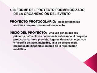 4. INFORME DEL PROYECTO PORMENORIZADO
DE LA ORGANIZACIÓN DEL EVENTO
PROYECTO PROTOCOLARIO: Recoge todas las
acciones preparativas anteriores al acto.
INICIO DEL PROYECTO: Una vez conocidos los
primeros datos claves podemos ir esbozando el proyecto
protocolario: hora prevista, lugares deseados, objetivos
y filosofía del acto, invitados, lista de precedencia,
presupuesto disponible, interés en la repercusión
mediática.
 