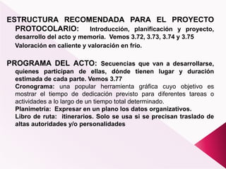 ESTRUCTURA RECOMENDADA PARA EL PROYECTO
PROTOCOLARIO: Introducción, planificación y proyecto,
desarrollo del acto y memoria. Vemos 3.72, 3.73, 3.74 y 3.75
Valoración en caliente y valoración en frío.
PROGRAMA DEL ACTO: Secuencias que van a desarrollarse,
quienes participan de ellas, dónde tienen lugar y duración
estimada de cada parte. Vemos 3.77
Cronograma: una popular herramienta gráfica cuyo objetivo es
mostrar el tiempo de dedicación previsto para diferentes tareas o
actividades a lo largo de un tiempo total determinado.
Planimetría: Expresar en un plano los datos organizativos.
Libro de ruta: itinerarios. Solo se usa si se precisan traslado de
altas autoridades y/o personalidades
 
